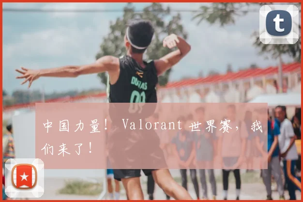 中国力量! Valorant 世界赛,我们来了!