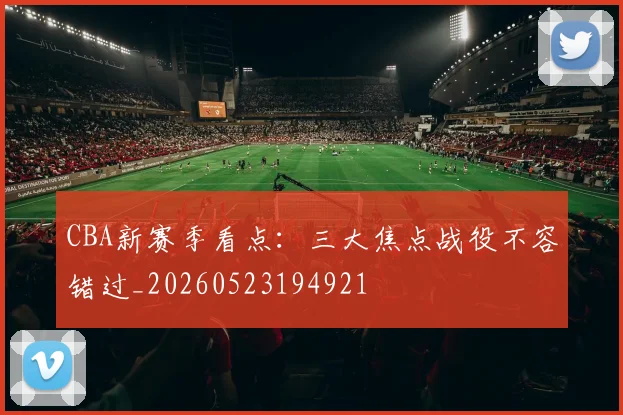 CBA新赛季看点:三大焦点战役不容错过_20260523194921