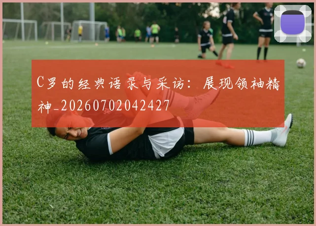 C罗的经典语录与采访：展现领袖精神_20260702042427