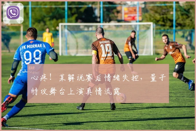 心疼!某解说赛后情绪失控,量子特攻舞台上演真情流露