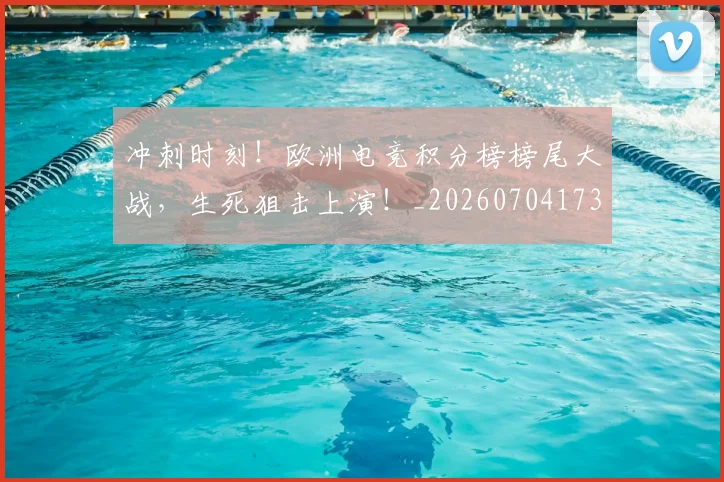 冲刺时刻!欧洲电竞积分榜榜尾大战,生死狙击上演!_20260704173026
