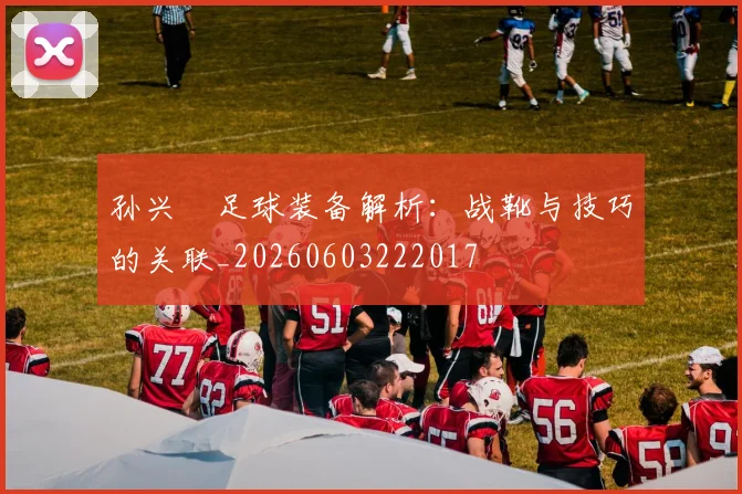 孙兴慜足球装备解析:战靴与技巧的关联_20260603222017