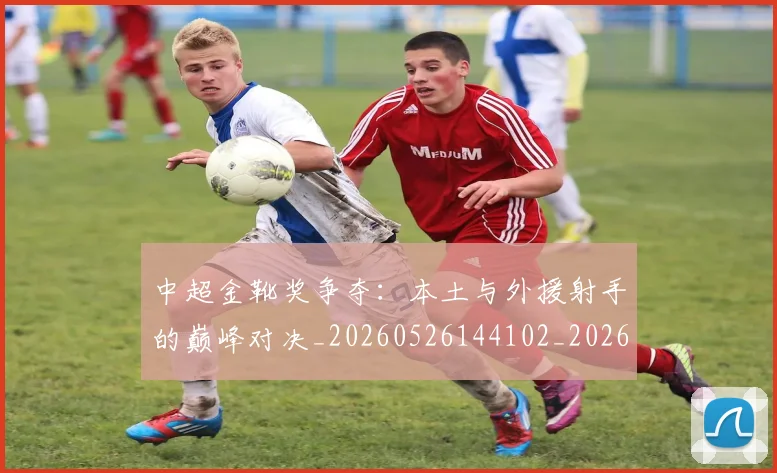 中超金靴奖争夺：本土与外援射手的巅峰对决_20260526144102_20260703211855