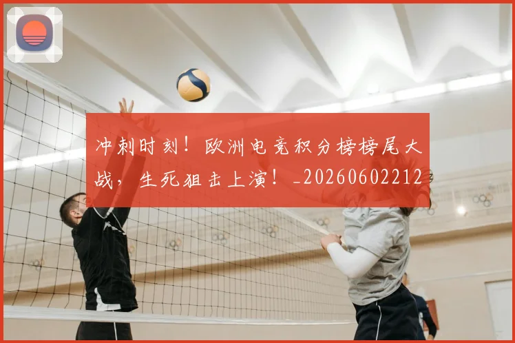 冲刺时刻！欧洲电竞积分榜榜尾大战，生死狙击上演！_20260602212436_20260704173027