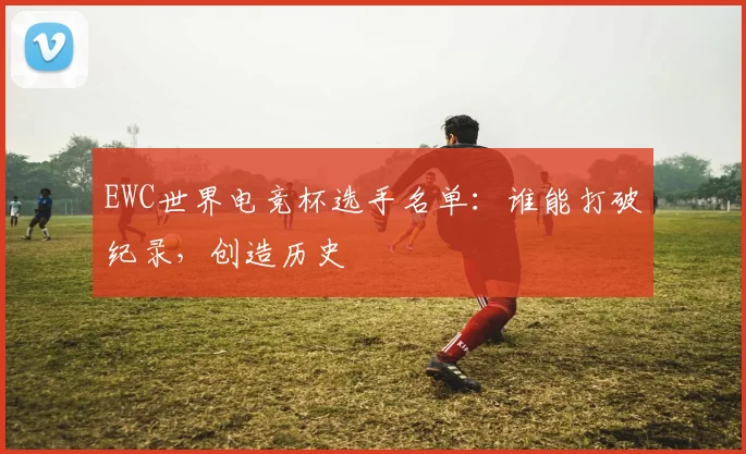 EWC世界电竞杯选手名单:谁能打破纪录,创造历史
