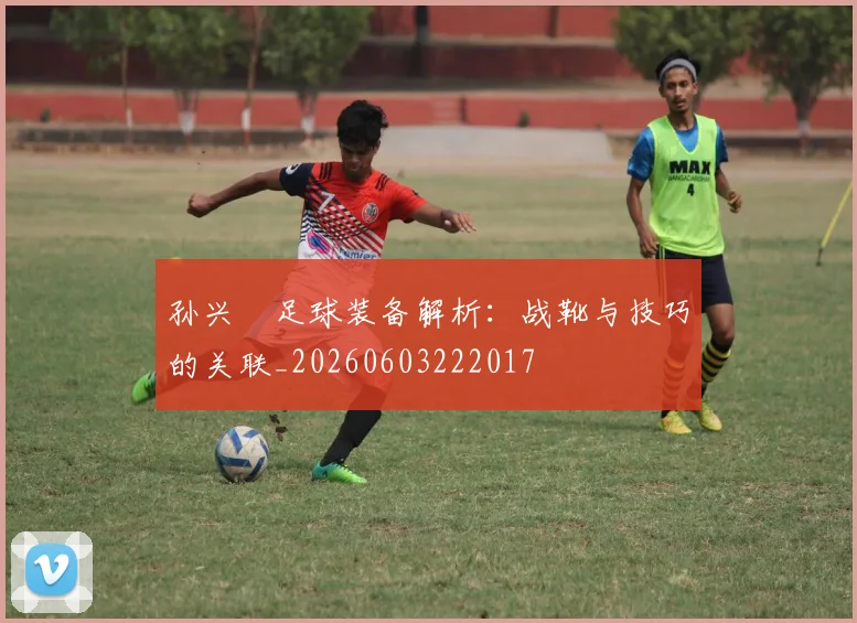 孙兴慜足球装备解析：战靴与技巧的关联_20260603222017
