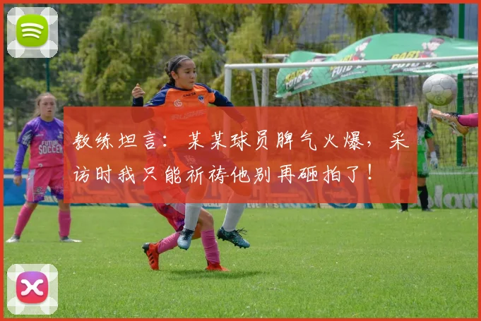 教练坦言:某某球员脾气火爆,采访时我只能祈祷他别再砸拍了!