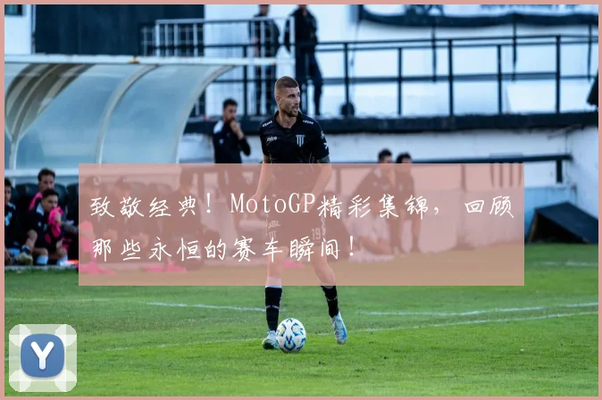 致敬经典!MotoGP精彩集锦,回顾那些永恒的赛车瞬间!