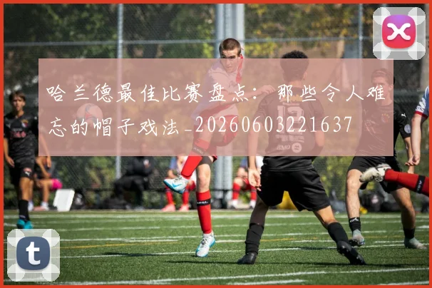 哈兰德最佳比赛盘点:那些令人难忘的帽子戏法_20260603221637
