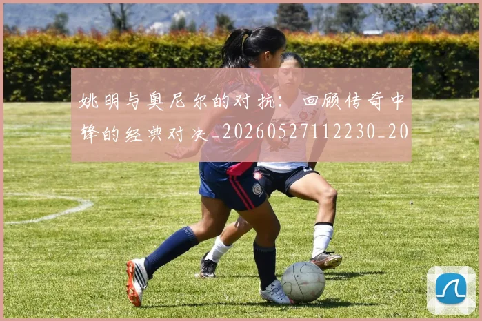 姚明与奥尼尔的对抗：回顾传奇中锋的经典对决_20260527112230_20260707143035