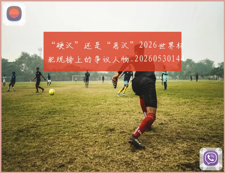 “硬汉”还是“恶汉”2026世界杯犯规榜上的争议人物_20260530144021_20260702172858