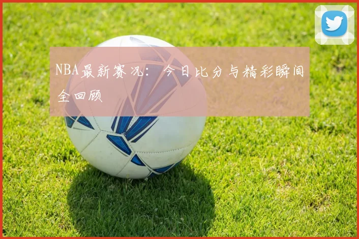 NBA最新赛况:今日比分与精彩瞬间全回顾